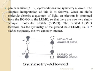  photochemical [2 + 2] cycloadditions are symmetry allowed. The
simplest interpretation of this is as follows. When an olefin
molecule absorbs a quantum of light, an electron is promoted
from the HOMO to the LUMO, so that there are now two singly
occupied molecular orbitals (SOMO). The excited HOMO
therefore has the symmetry of the ground state LUMO, i.e. π *
and consequently the two can now interact.
17S.Ravikumar M.Sc
 