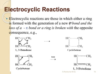 Electrocyclic Reactions
 Electrocyclic reactions are those in which either a ring
is formed with the generation of a new ( bond and the
loss of a - π bond or a ring is broken with the opposite
consequence, e.g.,
18S.Ravikumar M.Sc
 