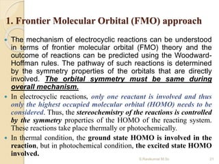 1. Frontier Molecular Orbital (FMO) approach
 The mechanism of electrocyclic reactions can be understood
in terms of frontier molecular orbital (FMO) theory and the
outcome of reactions can be predicted using the Woodward-
Hoffman rules. The pathway of such reactions is determined
by the symmetry properties of the orbitals that are directly
involved. The orbital symmetry must be same during
overall mechanism.
 In electrocyclic reactions, only one reactant is involved and thus
only the highest occupied molecular orbital (HOMO) needs to be
considered. Thus, the stereochemistry of the reactions is controlled
by the symmetry properties of the HOMO of the reacting system.
These reactions take place thermally or photochemically.
 In thermal condition, the ground state HOMO is involved in the
reaction, but in photochemical condition, the excited state HOMO
involved.
21S.Ravikumar M.Sc
 