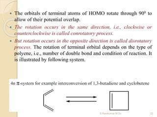  The orbitals of terminal atoms of HOMO rotate through 900 to
allow of their potential overlap.
 The rotation occurs in the same direction, i.e., clockwise or
counterclockwise is called conrotatory process.
 But rotation occurs in the opposite direction is called disrotatory
process. The rotation of terminal orbital depends on the type of
polyene, i.e., number of double bond and condition of reaction. It
is illustrated by following system.
22S.Ravikumar M.Sc
 