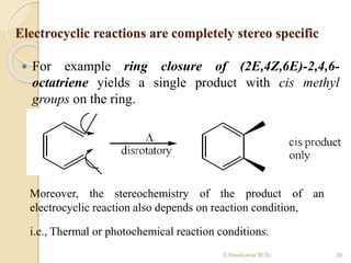 Electrocyclic reactions are completely stereo specific
 For example ring closure of (2E,4Z,6E)-2,4,6-
octatriene yields a single product with cis methyl
groups on the ring.
Moreover, the stereochemistry of the product of an
electrocyclic reaction also depends on reaction condition,
i.e., Thermal or photochemical reaction conditions.
26S.Ravikumar M.Sc
 