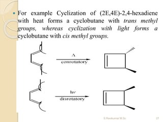  For example Cyclization of (2E,4E)-2,4-hexadiene
with heat forms a cyclobutane with trans methyl
groups, whereas cyclization with light forms a
cyclobutane with cis methyl groups.
27S.Ravikumar M.Sc
 