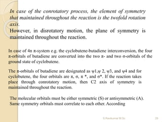In case of 4n π-system e.g. the cyclobutene-butadiene interconversion, the four
π-orbitals of butadiene are converted into the two π- and two σ-orbitals of the
ground state of cyclobutene.
The π-orbitals of butadiene are designated as ψ1,ψ 2, ψ3, and ψ4 and for
cyclobutene, the four orbitals are π, σ, π *, and σ*. If the reaction takes
place through conrotatory motion, then C2 axis of symmetry is
maintained throughout the reaction.
The molecular orbitals must be either symmetric (S) or antisymmetric (A).
Same symmetry orbitals must correlate to each other. According
In case of the conrotatory process, the element of symmetry
that maintained throughout the reaction is the twofold rotation
axis.
However, in disrotatory motion, the plane of symmetry is
maintained throughout the reaction.
29S.Ravikumar M.Sc
 