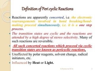 Definition of Peri cyclic Reactions
 Reactions are apparently concerted, i.e. the electronic
rearrangements involved in bond breaking/bond-
making proceed simultaneously, i.e. it is a one step
process.
 The transition states are cyclic and the reactions are
attended by a high degree of stereo selectivity. Many of
such reactions are reversible.
 All such concerted reactions which proceed via cyclic
transition states are known as pericyclic reactions.
 Unaffected by polar reagents, solvent change, radical
initiators, etc.
 Influenced by Heat or Light.
3S.Ravikumar M.Sc
 