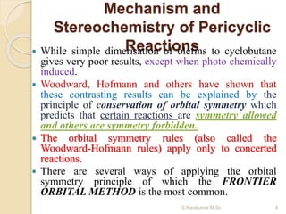 Mechanism and
Stereochemistry of Pericyclic
Reactions While simple dimerisation of olefins to cyclobutane
gives very poor results, except when photo chemically
induced.
 Woodward, Hofmann and others have shown that
these contrasting results can be explained by the
principle of conservation of orbital symmetry which
predicts that certain reactions are symmetry allowed
and others are symmetry forbidden.
 The orbital symmetry rules (also called the
Woodward-Hofmann rules) apply only to concerted
reactions.
 There are several ways of applying the orbital
symmetry principle of which the FRONTIER
ORBITAL METHOD is the most common.
4S.Ravikumar M.Sc
 
