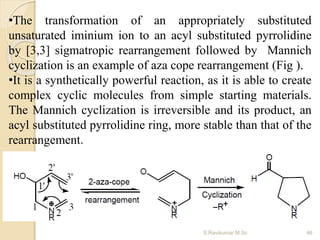 •The transformation of an appropriately substituted
unsaturated iminium ion to an acyl substituted pyrrolidine
by [3,3] sigmatropic rearrangement followed by Mannich
cyclization is an example of aza cope rearrangement (Fig ).
•It is a synthetically powerful reaction, as it is able to create
complex cyclic molecules from simple starting materials.
The Mannich cyclization is irreversible and its product, an
acyl substituted pyrrolidine ring, more stable than that of the
rearrangement.
46S.Ravikumar M.Sc
 