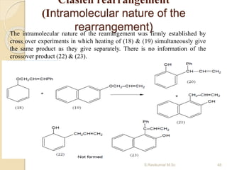 Clasien rearrangement
(Intramolecular nature of the
rearrangement)The intramolecular nature of the rearrangement was firmly established by
cross over experiments in which heating of (18) & (19) simultaneously give
the same product as they give separately. There is no information of the
crossover product (22) & (23).
48S.Ravikumar M.Sc
 