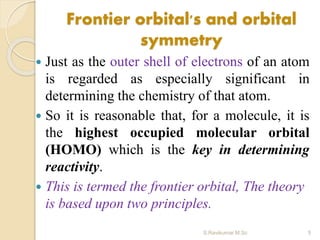 Frontier orbital's and orbital
symmetry
 Just as the outer shell of electrons of an atom
is regarded as especially significant in
determining the chemistry of that atom.
 So it is reasonable that, for a molecule, it is
the highest occupied molecular orbital
(HOMO) which is the key in determining
reactivity.
 This is termed the frontier orbital, The theory
is based upon two principles.
5S.Ravikumar M.Sc
 