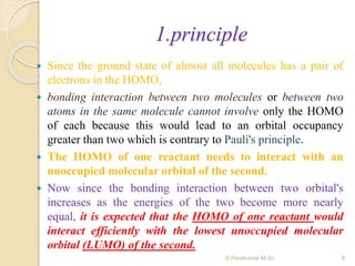 1.principle
 Since the ground state of almost all molecules has a pair of
electrons in the HOMO,
 bonding interaction between two molecules or between two
atoms in the same molecule cannot involve only the HOMO
of each because this would lead to an orbital occupancy
greater than two which is contrary to Pauli's principle.
 The HOMO of one reactant needs to interact with an
unoccupied molecular orbital of the second.
 Now since the bonding interaction between two orbital's
increases as the energies of the two become more nearly
equal, it is expected that the HOMO of one reactant would
interact efficiently with the lowest unoccupied molecular
orbital (LUMO) of the second.
6S.Ravikumar M.Sc
 