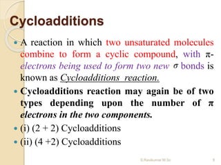 Cycloadditions
 A reaction in which two unsaturated molecules
combine to form a cyclic compound, with π-
electrons being used to form two new bonds is
known as Cycloadditions reaction.
 Cycloadditions reaction may again be of two
types depending upon the number of π
electrons in the two components.
 (i) (2 + 2) Cycloadditions
 (ii) (4 +2) Cycloadditions
9S.Ravikumar M.Sc
 