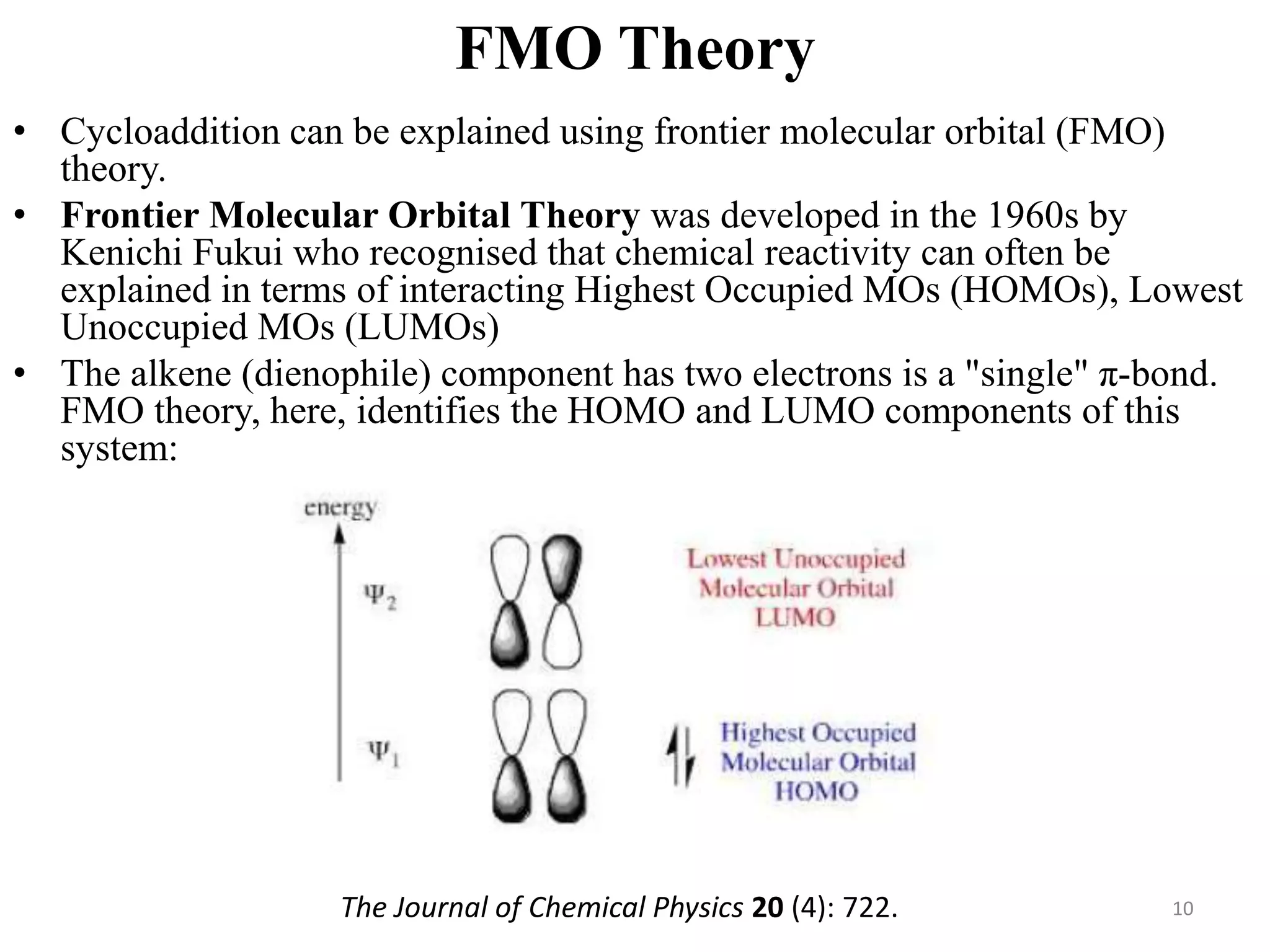 FMO Theory
• Cycloaddition can be explained using frontier molecular orbital (FMO)
theory.
• Frontier Molecular Orbital Theory was developed in the 1960s by
Kenichi Fukui who recognised that chemical reactivity can often be
explained in terms of interacting Highest Occupied MOs (HOMOs), Lowest
Unoccupied MOs (LUMOs)
• The alkene (dienophile) component has two electrons is a "single" π-bond.
FMO theory, here, identifies the HOMO and LUMO components of this
system:
10The Journal of Chemical Physics 20 (4): 722.
 
