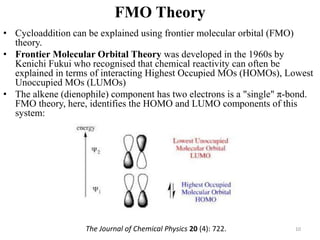FMO Theory
• Cycloaddition can be explained using frontier molecular orbital (FMO)
theory.
• Frontier Molecular Orbital Theory was developed in the 1960s by
Kenichi Fukui who recognised that chemical reactivity can often be
explained in terms of interacting Highest Occupied MOs (HOMOs), Lowest
Unoccupied MOs (LUMOs)
• The alkene (dienophile) component has two electrons is a "single" π-bond.
FMO theory, here, identifies the HOMO and LUMO components of this
system:
10The Journal of Chemical Physics 20 (4): 722.
 
