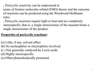 . Pericyclic reactivity can be understood in
terms of frontier molecular orbital (FMO) theory and the outcome
of reactions can be predicted using the Woodward-Hoffmann
rules.
. Pericyclic reactions require light or heat and are completely
stereospecfic; that is, a single stereoisomer of the reactant forms a
single stereoisomer of the product.
Properties of pericyclic reactions:
(a) Little, if any, solvent effect
(b) No nucleophiles or electrophiles involved.
(c ) Not generally catalysed by Lewis acids.
(d) Highly stereospecific.
(e) Often photochemically promoted.
4
 