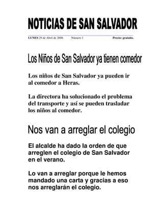 ______________________________________________________________________
LUNES 29 de Abril de 2008.   Número 1                   Precio: gratuito.




Los niños de San Salvador ya pueden ir
al comedor a Heras.

La directora ha solucionado el problema
del transporte y así se pueden trasladar
los niños al comedor.




El alcalde ha dado la orden de que
arreglen el colegio de San Salvador
en el verano.

Lo van a arreglar porque le hemos
mandado una carta y gracias a eso
nos arreglarán el colegio.
 