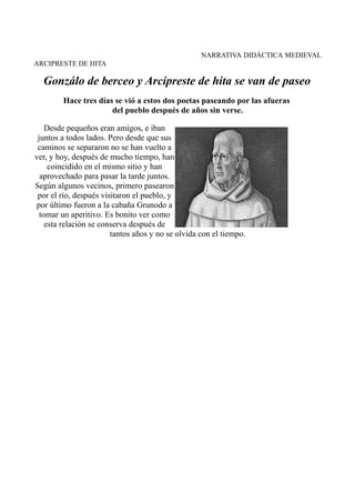 NARRATIVA DIDÁCTICA MEDIEVAL
ARCIPRESTE DE HITA

Gonzálo de berceo y Arcipreste de hita se van de paseo
Hace tres días se vió a estos dos poetas paseando por las afueras
del pueblo después de años sin verse.
Desde pequeños eran amigos, e iban
juntos a todos lados. Pero desde que sus
caminos se separaron no se han vuelto a
ver, y hoy, después de mucho tiempo, han
coincidido en el mismo sitio y han
aprovechado para pasar la tarde juntos.
Según algunos vecinos, primero pasearon
por el río, después visitaron el pueblo, y
por último fueron a la cabaña Grunodo a
tomar un aperitivo. Es bonito ver como
esta relación se conserva después de
tantos años y no se olvida con el tiempo.

 