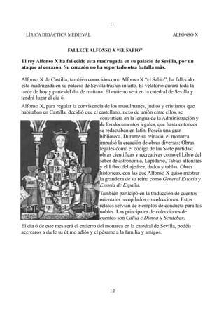 11
LÍRICA DIDÁCTICA MEDIEVAL

ALFONSO X

FALLECE ALFONSO X “EL SABIO”

El rey Alfonso X ha fallecido esta madrugada en su palacio de Sevilla, por un
ataque al corazón. Su corazón no ha soportado otra batalla más.
Alfonso X de Castilla, también conocido como Alfonso X “el Sabio”, ha fallecido
esta madrugada en su palacio de Sevilla tras un infarto. El velatorio durará toda la
tarde de hoy y parte del día de mañana. El entierro será en la catedral de Sevilla y
tendrá lugar el día 6.
Alfonso X, para regular la convivencia de los musulmanes, judíos y cristianos que
habitaban en Castilla, decidió que el castellano, nexo de unión entre ellos, se
convirtiera en la lengua de la Administración y
de los documentos legales, que hasta entonces
se redactaban en latín. Poseía una gran
biblioteca. Durante su reinado, el monarca
impulsó la creación de obras diversas: Obras
legales como el código de las Siete partidas;
obras científicas y recreativas como el Libro del
saber de astronomía, Lapidario, Tablas alfonsíes
y el Libro del ajedrez, dados y tablas. Obras
historicas, con las que Alfonso X quiso mostrar
la grandeza de su reino como General Estoria y
Estoria de España.
También participó en la traducción de cuentos
orientales recopilados en colecciones. Estos
relatos servían de ejemplos de conducta para los
nobles. Las principales de colecciones de
cuentos son Calila e Dimna y Sendebar.
El día 6 de este mes será el entierro del monarca en la catedral de Sevilla, podéis
acercaros a darle su útimo adiós y el pésame a la familia y amigos.

12

 