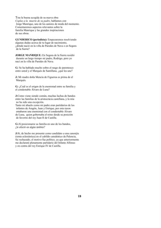 Tras la buena acogida de su nueva obra
Coplas a la muerte de su padre, hablamos con
Jorge Manrique, uno de los autores de moda del momento.
Comentaremos aspectos relevantes sobre la
familia Manrique y las grandes inspiraciones
de sus obras.
GUNDERICO (periodísta): Empezaremos resolviendo
algunas dudas acerca de tu lugar de nacimiento,
¿dónde nació en la villa de Paredes de Nava o en Segura
de la Sierra?
JORGE MANRIQUE: En Segura de la Sierra residió
durante un largo tiempo mi padre, Rodrigo, pero yo
nací en la villa de Paredes de Nava.
G: Se ha hablado mucho sobre el rasgo de parentesco
entre usted y el Marqués de Santillana. ¿qué les une?
J: Mi madre doña Mencía de Figueroa es prima de el
Marqués.
G: ¿Cuál es el origen de la enemistad entre su familia y
el condestable Álvaro de Luna?
J:Como viene siendo común, muchas luchas de bandos
entre las familias de la aristocrácia castellana, y la mía
no ha sido una excepción.
Tanto mi abuelo como mi padre eran partidarios de los
infantes de Aragón, Juan y Enrique, por esta razon
entabaron una enemistad con el condestable Álvaro
de Luna, quien gobernaba el reino desde su posición
de favorito del rey Juan II de Castilla.
G:Al posicionarse su familia en uno de los bandos,
¿le afectó en algún ámbito?
J:Sí, de hecho me presente como candidato a una canonjía
(renta eclesiástica) en el cabildo catedrático de Palencia,
fui rechazado, el motivo fue político, ya que anteriormente
me declararé plenamente partidario del Infante Alfonso
y en contra del rey Enrique IV de Castilla.

18

 