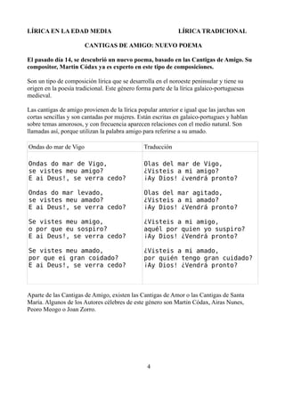 LÍRICA EN LA EDAD MEDIA

LÍRICA TRADICIONAL

CANTIGAS DE AMIGO: NUEVO POEMA
El pasado día 14, se descubrió un nuevo poema, basado en las Cantigas de Amigo. Su
compositor, Martin Códax ya es experto en este tipo de composiciones.
Son un tipo de composición lírica que se desarrolla en el noroeste peninsular y tiene su
origen en la poesía tradicional. Este género forma parte de la lírica galaico-portuguesas
medieval.
Las cantigas de amigo provienen de la lírica popular anterior e igual que las jarchas son
cortas sencillas y son cantadas por mujeres. Están escritas en galaico-portugues y hablan
sobre temas amorosos, y con frecuencia aparecen relaciones con el medio natural. Son
llamadas así, porque utilizan la palabra amigo para referirse a su amado.
Ondas do mar de Vigo

Traducción

Ondas do mar de Vigo,
se vistes meu amigo?
E ai Deus!, se verra cedo?

Olas del mar de Vigo,
¿Visteis a mi amigo?
¡Ay Dios! ¿vendrá pronto?

Ondas do mar levado,
se vistes meu amado?
E ai Deus!, se verra cedo?

Olas del mar agitado,
¿Visteis a mi amado?
¡Ay Dios! ¿Vendrá pronto?

Se vistes meu amigo,
o por que eu sospiro?
E ai Deus!, se verra cedo?

¿Visteis a mi amigo,
aquél por quien yo suspiro?
¡Ay Dios! ¿Vendrá pronto?

Se vistes meu amado,
por que ei gran coidado?
E ai Deus!, se verra cedo?

¿Visteis a mi amado,
por quién tengo gran cuidado?
¡Ay Dios! ¿Vendrá pronto?

Aparte de las Cantigas de Amigo, existen las Cantigas de Amor o las Cantigas de Santa
María. Algunos de los Autores célebres de este género son Martin Códax, Airas Nunes,
Peoro Meogo o Joan Zorro.

4

 