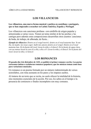 LÍRICA EN LA EDAD MEDIA

VILLANCICOS Y ROMANCES

LOS VILLANCICOS
Los villancicos, una nueva forma musical y poética en castellano y portugués,
que se han empezado a escuchar en Latino América, España y Portugal.

Los villancicos son canciones profanas con estribillo de origen popular y
armonizadas a varias voces. Tienen un tema similar al de las jarchas y las
cantigas pero además estas composiciones desarrollan otros asuntos: canciones
de boda, de trabajo, de alborada, de fiesta...
Ejemplo de villancico: Dentro en el vergel moriré; dentro en el rosal matarme han. Yo me
iba, mi madre, las rosas coger; hallé mis amores dentro en el vergel. Dentro en el rosal
matarme han. En la fuente del rosel, lavan la niña y el doncel. En la fuente de agua clara,
con sus manos lavan la cara él a ella y ella a él: Lavan la niña y el doncel. En la fuente del
rosel, lavan la niña y el doncel.

LOS ROMANCES
El pasado día 4 de diciembre de 1421, se publicó el primer romance escrito. Los poetas
cortesanos imitan o reelaboran romances populares, que los músicos toman como base
para variaciones musicales.

Un romance es un poema formado por un número indeterminado de versos
octosílabos, con rima asonante en los pares y los impares sueltos.
Al tratarse de un texto que se recita, no suele ofrecer la totalidad de la historia,
sino momentos esenciales de la acción. Por eso, los saltos en el tiempo o la
presencia de comienzos o finales incompletos son muy comunes.

5

 