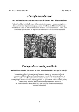 LÍRICA EN LA EDAD MEDIA

LÍRICA CULTA

Moaxaja trovadoresca
Ayer por la noche se estrenó este nuevo espectáculo en la plaza del ayuntamiento.
Toda la localidad asistió a la plaza del ayuntamiento para ver a numerosos juglares y
trovadores recitar algunas moaxajas y poesías trovadorescas. El nombre “moaxaja
trovadoresca” viene de la mezcla de los dos poemas. El espectáculo duró 2 horas, y los
ciudadanos apenas cabían en la plaza.cdisfrutaron de la belleza de las canciones.

Cantigas de escarnio y maldecir
Estas últimas semanas, en Castilla, se están poniendo de moda este tipo de cantigas.
Las cantigas galaico portuguesas son bastantes populares, pero tan solo las de
escarnio y maldecir se han hecho un hueco entre el éxito. La razón de su fama se
debe a que los ciudadanos las utilizan como indirectas hacia sus enemigos y las
sustituyen por insultos. Es algo vulgar y grosero, ya que da mala fama a nuestro pueblo.
La parte buena es que la población se desahoga mediante insultos y
no transcurren a las peleas. Esto hace que se respire un ambiente tranquilo
por toda la localidad.

6

 