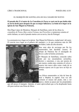 LÍRICA TRADICIONAL

POESÍA DEL S.XV

EL MARQUÉS DE SANTILLANA SE HA CASADO DE NUEVO
El pasado día 21 el autor de La Comediata de Ponza se casó con la que había sido
su novia desde poco después de que su mujer falleciera. La boda tuvo lugar en la
iglesia de San Miguel en Palencia.
Don Íñigo López de Mendoza, Marqués de Santillana, autor de las obras La
comedieta de Ponza, Bías contra Fortuna, sus Proverbios y numerosos sonetos al
estilo italiano, se casó el pasado martes con su novia, Ana de Portugal.
La ceremonia tuvo lugar en la iglesia San Miguel de Palencia, ciudad natal del autor.
El convite tuvo lugar en el palacio del marqués y a la que asistieron más de 200
invitados, todos de alta alcurnia.
Tras siete años de noviazgo por fin los
enamorados han decidido casarse. El
obispo de Palencia fue el encargado de
llevar a cabo la bonita ceremonia.
El Marqués de Santillana, conocido sobre
todo por sus encantadoras serranillas,
dezires y canciones, o sea, por poesía de
arte menor, estaba muy contento al volver a
casarse tras nueve años como viudo de su
primera esposa con la que tuvo un hijo en
común.
Los felices enamorados se irán de luna de
miel a Madrid, la capital. Una vez allí
visitaran el museo del prado, irán a ver
ópera y darán un paseo por las propiedades
que allí posee el marqués. Además, el autor aprovechará que se ha desplazado hasta
allí para realizar una firma de libros.

7

 
