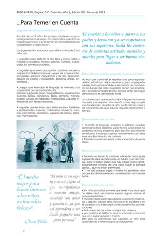 PASO A PASO, Bogotá, D.C. Colombia, Año 1, Edición 001, Marzo de 2013



...Para Terner en Cuenta
Juguetes indicados para niños de 3 a 6 años

A partir de los 3 años, los amigos adquieren un gran
                                                             El enseñar a los niños a querer a sus
protagonismo en el juego. Con otros niños inventan sus
mejores aventuras y se entrenan en las habilidades de
                                                             padres y hermanos y a ser respetuosos
cooperación y negociación.
                                                             con sus superiores, hecha los cimien-
Los juguetes más indicados para niños y niñas de 3 a 6
años son:
                                                             tos de correctas actitudes mentales y
• Juguetes para disfrutar al aire libre y correr, saltar y
                                                             morales para llegar a ser buenos ciu-
mejorar el equilibrio: triciclos, pelotas, combas, cubos,
palas, las primeras bicicletas...
                                                                            dadanos.
• Juguetes que sirven para pintar, construir, encajar y
mejorar la habilidad manual: juegos de construcción, Niños y buenos modales: qué pueden hacer a cada edad
encajables, pizarras magnéticas y de tiza, témperas,
lápices de colores y rotuladores, plastilina, arcilla, en- No hay que confundir el respetar una sana esponta-
sartables…                                                 neidad infantil con dejar crecer en casa a un pequeño
                                                           salvaje. Los buenos modales y las normas de conviven-
• Juegos que estimulan el lenguaje, la memoria y la cia no llueven del cielo: los padres tienen que enseñar-
capacidad de concentración: los                            las. Y es mejor empezar pronto, porque antes de lo que
primeros juegos de mesa, magnetófonos, juguetes con pensamos ya es demasiado tarde.
cuentos, bailes, canciones, libros, dominós, memos,
puzzles, juegos de habilidad, videojuegos, juguetes in- Las claves para que nuestros hijos integren los buenos
teractivos con teclas y botones…                           modales y el respeto a los demás como algo propio
                                                           son dar ejemplo, respetar al niño, explicarle las cosas y
• Juguetes que les sirvan para imitar escenas familiares ser conscientes de que educar requiere dedicación y
y profesionales: cuentos, marionetas, muñecos, coci- tiempo.
nas, cacharritos, comercios, juguetes de oficios, disfra-
ces, muñecas etc.
                                                           Buenos modales a los 2 y 3 años

                                                             • Cuando el lenguaje empieza a soltarse, pueden
                                                             aprender a decir «gracias» y «por favor». A esa edad no
                                                             podemos ser muy exigentes, pero los niños nos imitarán
                                                             sin esfuerzo si nosotros usamos normalmente con ellos
                                                             esas sencillas fórmulas de cortesía.
                                                             • También pueden empezar a decir «perdón», «buenos
                                                             días»...


                                                             Buena educación a los 4 años

                                                             • Todavía no tienen la madurez suficiente como para
                                                             esperar de ellos la cortesía de un adulto o un niño ma-
                                                             yor, pero sí deben saber que hay cosas (como gritar,
                                                             encaramarse encima de una visita, tocar la comida
                                                             ajena...) que no están permitidas.
                                                             • Y no solo porque papá y mamá las prohíban, sino
                                                             porque los demás merecen consideración por nuestra
“El medio            “El niño es un suje-                    parte.


mejor para           to y no un objeto al
                                                             Buenos modales a los seis años
                     que manipulamos
hacer buenos                                                 • Un niño de 6 años ya tiene que tener muy claro que
                     a nuestro antojo,
a los niños
                                                             no debe decir secamente «quiero agua», «dame el
                                                             pan» o «apártate»...
                     enseñale con amor                       • También debe saber disculparse cuando ha molesta-
es hacerlos          y paciencia ya que                      do a alguien, saludar a los vecinos en la escalera o en
                                                             el ascensor y no interrumpir continuamente las conver-
felices”.            así aprendera a ser                     saciones.
                                                             • En la mesa ha de saber manejar los cubiertos.
                                                             • Al contestar el teléfono decir su nombre y anunciar
                     desde pequeño una                       que va a avisar a papá o mamá.

         Oscar Wilde    gran persona”                        Esta guía es orientativa: por supuesto, el niño está
                                                             aprendiendo y tenemos que ser indulgentes.



     8
 