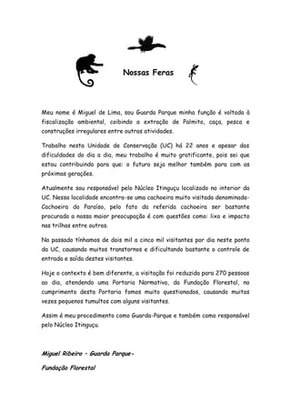 Nossas Feras




Meu nome é Miguel de Lima, sou Guarda Parque minha função é voltada à
fiscalização ambiental, coibindo a extração de Palmito, caça, pesca e
construções irregulares entre outras atividades.

Trabalho nesta Unidade de Conservação (UC) há 22 anos e apesar das
dificuldades do dia a dia, meu trabalho é muito gratificante, pois sei que
estou contribuindo para que: o futuro seja melhor também para com as
próximas gerações.

Atualmente sou responsável pelo Núcleo Itinguçu localizado no interior da
UC. Nessa localidade encontra-se uma cachoeira muito visitada denominada-
Cachoeira do Paraíso, pelo fato da referida cachoeira ser bastante
procurada a nossa maior preocupação é com questões como: lixo e impacto
nas trilhas entre outros.

No passado tínhamos de dois mil a cinco mil visitantes por dia neste ponto
da UC, causando muitos transtornos e dificultando bastante o controle de
entrada e saída destes visitantes.

Hoje o contexto é bem diferente, a visitação foi reduzida para 270 pessoas
ao dia, atendendo uma Portaria Normativa, da Fundação Florestal, no
cumprimento desta Portaria fomos muito questionados, causando muitas
vezes pequenos tumultos com alguns visitantes.

Assim é meu procedimento como Guarda-Parque e também como responsável
pelo Núcleo Itinguçu.



Miguel Ribeiro – Guarda Parque-

Fundação Florestal
 