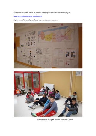 Este mural se puede visitar en nuestro colegio y la dirección de nuestro blog es:

www.escomolavidamisma.blogspot.com

Aquí os enseñamos algunas fotos, esperamos que os gusten:




                                Alumnos/as de 6º A y Mª Dolores González Castillo
 