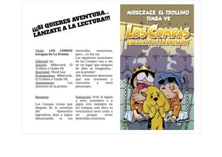 Título: LOS COMPAS
Escapan De La Prisión

Editorial: mr

Autores: Mikecrack, El
Trollino y Timba VK

Ilustrador: Third Guy

Protagonistas: Mikecrack,
El Trollino y Timba VK.

Antagonistas: Los
abusones de la prisión.

Resumen:

Los Compas creían que
después de la aventura
del diamantito
legendario, iban a seguir
descansando es sus
merecidas vacaciones,
pero… no fue así. 

Las siguientes vacaciones
de los Compas van a ser
en un lugar que ninguno
de ellos se imaginaba…
¡en la prisión!

Allí, intentarán demostrar
que son inocentes y
conocerás a otros
personajes.

Valoración: 9/10. Si seguís
a estos youtubers o a
algún otro miembro de
los Compas, este libro os
emocionará tanto como a
mí porque viven
divertidas aventuras. 
¡¡¡SI QUIERES AVENTURA...
LÁNZATE A LA LECTURA!!!
 