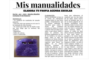 Mis manualidades
Escrito por: Leire Sánchez-Migallón
Carmona (4º de Primaria)

MATERIALES:

- Un cuaderno de cuadrados de tamaño
pequeño.

- Lana del color que quieras en mi caso lo
he realizado de color morado.

- Un cartón que mida 4cm de ancho y que
sea más largo que la anchura del
cuaderno.

- Pegamento.

- Fieltro de colores.

- Cinta o cordoncillo.

ELABORA TU PROPIA AGENDA ESCOLAR
Caption
At malesuada
nisl felis sit
amet dolor
ELABORACIÓN:

Vamos enrollando la lana en
el cartón sin sobreponer
ninguna hebra lo mas junto
posible, Comprobamos que
ya hemos rellenado lo
suficiente para cubrir lo
ancho del cuaderno
cortamos la hebra, lo vamos
a alinear bien de abajo para
saber a qué altura vamos a
pegar la primera tira,
ponemos pegamento en uno
de los bordes y lo vamos a
pegar sobre la tapa del
cuaderno en forma vertical,
cortamos la lana por la parte
superior, para llevar los
pelillos en la misma
dirección echamos un
cordón de silicona, y con
ayuda del cartón lo vamos a
doblar , este paso lo vamos a
repetir hasta llenar la pasta
de todo el cuaderno , vamos
a ir pegando a 2 cm cada tira
hay que repetir este proceso
hasta que rellenemos el
cuaderno por los dos lados
de las tapas, ahora vamos
hacer un pompón que  va a
ser el marca páginas de mi
agenda, enrollamos entre
nuestros dedos la lana entre
40 y 50 vueltas metemos un
trozo de cinta o cordoncillo
entre nuestros dedos y
atamos el rollito de lana
ahora cortamos alrededor de
la lana para hacer un
pompón y le vamos dando
forma cortamos lo que sobra
de la cinta y ponemos una
gotita de pegamento para
asegurar el nudo , ya está el
marca páginas creado y lo
vamos a pegar por dentro de
la tapa trasera , cortamos
unas orejas y unos ojos con
fieltro para decorar la parte
principal de la agenda . Cado
uno puede decorarlo como
quiera. En mi caso lo he
decorado así.
 