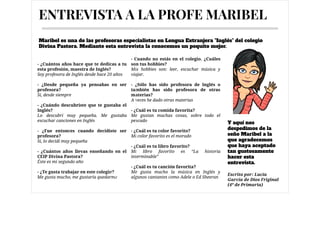 - ¿Cuántos años hace que te dedicas a tu
esta profesión, maestra de Inglés?

Soy profesora de Inglés desde hace 20 años

- ¿Desde pequeña ya pensabas en ser
profesora?

Si, desde siempre

- ¿Cuándo descubriste que te gustaba el
Inglés?

Lo descubrí muy pequeña. Me gustaba
escuchar canciones en Inglés

- ¿Fue entonces cuando decidiste ser
profesora?

Si, lo decidí muy pequeña

- ¿Cuántos años llevas enseñando en el
CEIP Divina Pastora?

Éste es mi segundo año

- ¿Te gusta trabajar en este colegio?

Me gusta mucho, me gustaría quedarme 

- Cuando no estás en el colegio. ¿Cuáles
son tus hobbies?

Mis hobbies son: leer, escuchar música y
viajar.



- ¿Sólo has sido profesora de Inglés o
también has sido profesora de otras
materias?

A veces he dado otras materias



- ¿Cuál es tu comida favorita?

Me gustan muchas cosas, sobre todo el
pescado



- ¿Cuál es tu color favorito?

Mi color favorito es el morado



- ¿Cuál es tu libro favorito?

Mi libro favorito es “La historia
interminable”



- ¿Cuál es tu canción favorita?

Me gusta mucho la música en Inglés y
algunos cantantes como Adele o Ed Sheeran
ENTREVISTA A LA PROFE MARIBEL
Y aquí nos
despedimos de la
seño Maribel a la
que agradecemos
que haya aceptado
tan gustosamente
hacer esta
entrevista.
Maribel es una de las profesoras especialistas en Lengua Extranjera "Inglés" del colegio
Divina Pastora. Mediante esta entrevista la conocemos un poquito mejor.            
Caption
At malesuada
nisl felis sit
amet dolor
Escrito por: Lucía
García de Dios Friginal
(4º de Primaria)
 