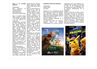 POKÉMON: DETECTIVE PIKACHU

PERSONAJES

Pikachu Duck

Tim Good

Pikachu (ピカチュウPikachū) es una de
las criaturas de la franquicia Pokémon.
Este personaje hizo su primera
aparición en los videojuegos Pokémon
Rojo y Azul (Verde en Japón), siendo el
Pokémon número 25 de la

lista de Pokémon registrada en el
Pokédex nacional.

Al igual que todos los Pokémon,
Pikachu lucha en batallas
fundamentales en el anime, manga y
videojuegos de la serie. Pikachu es el
Pokémon más conocido de la historia
ya que es el acompañante del
protagonista de la serie, Ash Ketchum y
la mascota representante de la
franquicia

Pokémon.

Pikachu evoluciona de Pichu cuando
incrementa su nivel de amistad, y
evoluciona en Raichu con una piedra
trueno. Dentro del mundo de la
franquicia Pokémon, los Pikachu son
generalmente encontrados en casas,
bosques, planicies, y ocasionalmente
cerca de montañas, islas y fuentes
eléctricas, en la mayoría de las regiones
del mundo Pokémon

RAYA Y EL ÚLTIMO
DRAGÓN

PERSONAJES

Raya (princesa de
corazón) Naamari

Sisu tong Virana

Tuk tuk Jefe benja

Boun Noi los monos Ongis

Raya y el ultimo dragón
(titulo original en ingles
,raya and the Last Dragon
) es una película de
animación
estadounidense reciclada
de 2021 producida por
Walt Disney Pictures y
Walt Disney Animation
Studios ,y distribuida por
Walt Disney Studios
Motion Pictures . La 59ª
película producida por el
estudio ,está dirigida por
Don Hall y Carlos Lopez
Etrada , codirigida por
Paul Briggs y John Ripa ,
producida por Ostan
Shurer y Peter el Vecho ,
escrita por Qui Nguyen y
Adele Lim , y con su
música compuesta por
James Newton Howard. 

La película cuenta con un
elenco
predominantemente
asiático/ estadounidense ,
incluidas las voces de
Kelly Marie Tran como la
protagonista Raya
Awkwafina como Sisudatu
,la dragona , junto con
Izaac Wang , Gemma Chan
,Daniel Dae Kim , Benedict
Wong , Sandra Ho , Thalia
Tran , Lucille Soong y Alan
Tudyk . 

Raya y el último dragón se
estrenó en los cines de
Estados Unidos el 5 de
marzo de 2021 de la mano
de Walt Disney Studios
Motion Pictures en
formatos estándar 2D, 3D,
Dolby Cinema e IMAX . El
estreno de la película
también estuvo disponible
simultáneamente en
Disney+ con Premier
Access ,lo que responde al
impacto negativo de la
Pandemia de COVID-19
sobre los estrenos en las
salas de cine ,con el cierre
de muchos cines en
Estados Unidos y otros
países.

La película ha recaudado
$133 millones en todo el
mundo , lo que la
convierte en la séptima
película más taquillera
2021 , aunque ha recibido
algunas críticas por la de
representación real del
sudeste asiático entre el
reparto de voces de la
película . También ha sido
destacada como la
primera película animada
de Disney en la que los
principales personajes

protagonistas son
femeninos y las mujeres
no son princesas sino
guerreras.

 