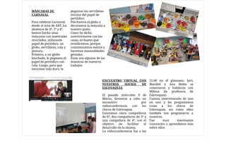 MÁSCARAS DE
CARNAVAL

Para celebrar Carnaval,
desde el área de ART, los
alumnos de 4º, 5º y 6º,
hemos hecho unas
máscaras con materiales
reciclados, utilizando
papel de periódico, un
globo, servilletas, cola y
pintura. 

Primero, a un globo
hinchado, le pegamos el
papel de periódico con
cola. Luego, para que
estuviese más duro, le
pegamos las servilletas
encima del papel de
periódico. 

Pinchamos el globo y
decoramos la máscara a
nuestro gusto. 

Como he dicho
anteriormente con las
casas, es bueno que
reutilicemos, porque
contaminamos menos y
hacemos manualidades
geniales. 

Éstas son algunas de las
muestras de nuestros
trabajos
ENCUENTRO VIRTUAL CON
NUESTROS SOCIOS DE
ESLOVAQUIA

El pasado miércoles 9 de
Marzo, llevamos a cabo un
encuentro por
videoconferencia con los
chicos de Eslovaquia. 

Estuvimos cinco compañeros
de 6º, dos compañeros de 5º y
una compañera de 4º, con el
objetivo de facilitar el
desarrollo de la misma. 

La videoconferencia fue a las
12:00 en el gimnasio. Javi,
Maribel y Ana Belén se
conectaron y hablaron con
Milena (la profesora de
Eslovaquia). 

Fuimos interviniendo de uno
en uno y les preguntamos
cosas a los chicos de
Eslovaquia, así como ellos
también nos preguntaron a
nosotros. 

Fue muy interesante
conocerlos y aprendimos más
sobre ellos.
 
