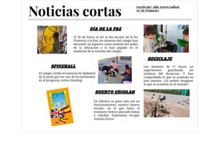 El 30 de Enero al ser el día escolar de la No
Violencia y la Paz, los alumnos del colegio han
decorado un lapicero como símbolo del poder
de la educación y lo han pegado en el
mumural de la entrada del colegio
El colegio recibe el material de Spikeball
de la Junta por ser uno de los premiados
en el programa Active Hacking.
DÍA DE LA PAZ
SPIKEBALL
Noticias cortas
Escrito por: Alba Arroyo Gallego
(6º de Primaria)
HUERTO ESCOLAR
RECICLAJE
En Febrero se pone otra vez en
funcionamiento nuestro huerto
escolar, en el que hasta el
momento hemos plantado habas
y cebollas. Esperemos recoger
muchos frutos
Los alumnos de 2º hacen un
experimento guardando los
residuos del desayuno. Y han
comprobado lo que se acumula en
una semana. ¿Os podéis imaginar
lo que se acumula en el mundo?.
 