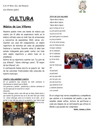 C.E.I.P. Ntra. Sra. del Rosario
Los Villares (Jaén)
CULTURA
Música de Los Villares
Nuestro pueblo tiene una banda de música que
cuenta con 11 años de experiencia tanto en la
música cofrade como en todo tipo de actuaciones
y conciertos de pasodobles, BSO, obras, etc.
Cuentan con unos 60 componentes, un amplio
repertorio de marchas así como de pasodobles
festeros y taurinos. Durante estos 11 años han
estado trabajando para poder contar con todo
este amplio repertorio y sobre todo en la
enseñanza
Dentro de su repertorio cuentan con: “La jota de
Los Villares”, “Canta villariego canta”, “El mayor
de los Villares”, etc.
A continuación hemos escrito un poquito de dos
de las canciones tradicionales más conocidas de
nuestro municipio.
CANTA VILLARIEGO CANTA
En un pueblecito muy cerquita de Jaén cantamos la
Nochebuena lo mismito que en Belén.
Con guitarras y palillos , panderetas y almirez cantamos al
rey de reyes que en el portal va a nacer
Estribillo:
Canta villariego canta a ese niño que se llama Jesús canta y
que suenen las guitarras hoy es le día más feliz que tienes
tú . Canta villariego canta en la fuente, en la calle , en el
portal .A ese niño que nace en un pesebre y que todo lo que
tiene te lo da.
JOTA DE LOS VILLARES
Tápate María tápate,
tápate María tápate.
Tápate María tápate
que el refajo se te ve.
La jota quiere que baile,
la jota yo no la sé,
por darle gusto a mi amante
la jota yo bailaré.
Ya te he dicho morena
que me tienes que dar
la mejor calabaza
de tu calabazar.
De tu calabazar
de tu calabazar
ya te he dicho
morena
que me tienes que
dar.
Ay pasí pasí,
ay pasí pasó,
son tus ojos niña,
son tus ojos, son,
son dos luceritos
que alumbran al sol
y también alumbran
a mi corazón.
En el colegio hay varios compañeros y compañeras
que asisten a la minibanda del pueblo y que les
enseñan desde solfeo, lectura de partituras y
cada uno dispone de un instrumento que ofrece la
Banda o que pueden ser comprados
Rubén, Juanma y Víctor
 