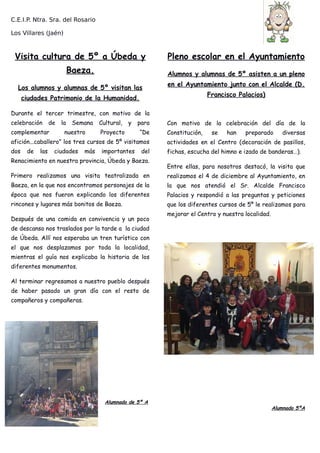 C.E.I.P. Ntra. Sra. del Rosario
Los Villares (Jaén)
Visita cultura de 5º a Úbeda y
Baeza.
Los alumnos y alumnas de 5º visitan las
ciudades Patrimonio de la Humanidad.
Durante el tercer trimestre, con motivo de la
celebración de la Semana Cultural, y para
complementar nuestro Proyecto “De
afición...caballero” los tres cursos de 5º visitamos
dos de las ciudades más importantes del
Renacimiento en nuestra provincia, Úbeda y Baeza.
Primero realizamos una visita teatralizada en
Baeza, en la que nos encontramos personajes de la
época que nos fueron explicando los diferentes
rincones y lugares más bonitos de Baeza.
Después de una comida en convivencia y un poco
de descanso nos traslados por la tarde a la ciudad
de Úbeda. Allí nos esperaba un tren turístico con
el que nos desplazamos por toda la localidad,
mientras el guía nos explicaba la historia de los
diferentes monumentos.
Al terminar regresamos a nuestro pueblo después
de haber pasado un gran día con el resto de
compañeros y compañeras.
Alumnado de 5º A
Pleno escolar en el Ayuntamiento
Alumnos y alumnas de 5º asisten a un pleno
en el Ayuntamiento junto con el Alcalde (D.
Francisco Palacios)
Con motivo de la celebración del día de la
Constitución, se han preparado diversas
actividades en el Centro (decoración de pasillos,
fichas, escucha del himno e izado de banderas…).
Entre ellas, para nosotros destacó, la visita que
realizamos el 4 de diciembre al Ayuntamiento, en
la que nos atendió el Sr. Alcalde Francisco
Palacios y respondió a las preguntas y peticiones
que los diferentes cursos de 5º le realizamos para
mejorar el Centro y nuestra localidad.
Alumnado 5ºA
 