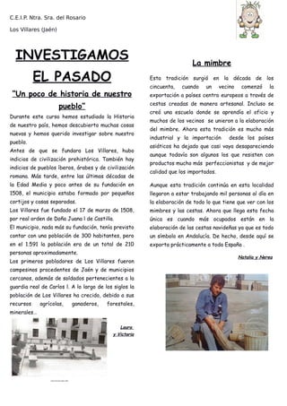 C.E.I.P. Ntra. Sra. del Rosario
Los Villares (Jaén)
INVESTIGAMOS
EL PASADO
“Un poco de historia de nuestro
pueblo”
Durante este curso hemos estudiado la Historia
de nuestro país, hemos descubierto muchas cosas
nuevas y hemos querido investigar sobre nuestro
pueblo.
Antes de que se fundara Los Villares, hubo
indicios de civilización prehistórica. También hay
indicios de pueblos íberos, árabes y de civilización
romana. Más tarde, entre las últimas décadas de
la Edad Media y poco antes de su fundación en
1508, el municipio estaba formado por pequeños
cortijos y casas separadas.
Los Villares fue fundado el 17 de marzo de 1508,
por real orden de Doña Juana l de Castilla.
El municipio, nada más su fundación, tenía previsto
contar con una población de 300 habitantes, pero
en el 1.591 la población era de un total de 210
personas aproximadamente.
Los primeros pobladores de Los Villares fueron
campesinos procedentes de Jaén y de municipios
cercanos, además de soldados pertenecientes a la
guardia real de Carlos l. A lo largo de los siglos la
población de Los Villares ha crecido, debido a sus
recursos agrícolas, ganaderos, forestales,
minerales…
Laura
y Victoria
La mimbre
Esta tradición surgió en la década de los
cincuenta, cuando un vecino comenzó la
exportación a países centro europeos a través de
cestas creadas de manera artesanal. Incluso se
creó una escuela donde se aprendía el oficio y
muchos de los vecinos se unieron a la elaboración
del mimbre. Ahora esta tradición es mucho más
industrial y la importación desde los países
asiáticos ha dejado que casi vaya desapareciendo
aunque todavía son algunos los que resisten con
productos mucho más perfeccionistas y de mejor
calidad que los importados.
Aunque esta tradición continúa en esta localidad
llegaron a estar trabajando mil personas al día en
la elaboración de todo lo que tiene que ver con los
mimbres y las cestas. Ahora que llega esta fecha
única es cuando más ocupados están en la
elaboración de las cestas navideñas ya que es todo
un símbolo en Andalucía. De hecho, desde aquí se
exporta prácticamente a toda España .
Natalia y Nerea
 