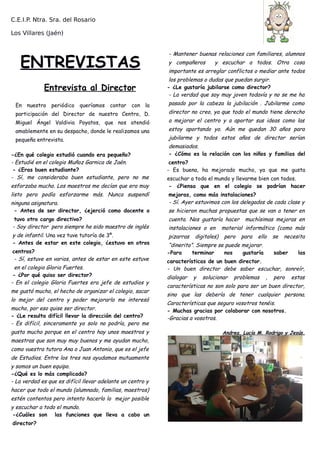 C.E.I.P. Ntra. Sra. del Rosario
Los Villares (Jaén)
ENTREVISTAS
Entrevista al Director
En nuestro periódico queríamos contar con la
participación del Director de nuestro Centro, D.
Miguel Ángel Valdivia Poyatos, que nos atendió
amablemente en su despacho, donde le realizamos una
pequeña entrevista.
-¿En qué colegio estudió cuando era pequeño?
- Estudié en el colegio Muñoz Garnica de Jaén.
- ¿Eras buen estudiante?
- Sí, me consideraba buen estudiante, pero no me
esforzaba mucho. Los maestros me decían que era muy
listo pero podía esforzarme más. Nunca suspendí
ninguna asignatura.
- Antes de ser director, ¿ejerció como docente o
tuvo otro cargo directivo?
- Soy director pero siempre he sido maestro de inglés
y de infantil. Una vez tuve tutoría de 3º.
- Antes de estar en este colegio, ¿estuvo en otros
centros?
- Sí, estuve en varios, antes de estar en este estuve
en el colegio Gloria Fuertes.
- ¿Por qué quiso ser director?
- En el colegio Gloria Fuertes era jefe de estudios y
me gustó mucho, el hecho de organizar el colegio, sacar
lo mejor del centro y poder mejorarlo me interesó
mucho, por eso quise ser director.
- ¿Le resulta difícil llevar la dirección del centro?
- Es difícil, sinceramente yo solo no podría, pero me
gusta mucho porque en el centro hay unos maestros y
maestras que son muy muy buenos y me ayudan mucho,
como vuestra tutora Ana o Juan Antonio, que es el jefe
de Estudios. Entre los tres nos ayudamos mutuamente
y somos un buen equipo.
-¿Qué es lo más complicado?
- La verdad es que es difícil llevar adelante un centro y
hacer que todo el mundo (alumnado, familias, maestros)
estén contentos pero intento hacerlo lo mejor posible
y escuchar a todo el mundo.
-¿Cuáles son las funciones que lleva a cabo un
director?
- Mantener buenas relaciones con familiares, alumnos
y compañeros y escuchar a todos. Otra cosa
importante es arreglar conflictos o mediar ante todos
los problemas o dudas que puedan surgir.
- ¿Le gustaría jubilarse como director?
- La verdad que soy muy joven todavía y no se me ha
pasado por la cabeza la jubilación . Jubilarme como
director no creo, ya que todo el mundo tiene derecho
a mejorar el centro y a aportar sus ideas como las
estoy aportando yo. Aún me quedan 30 años para
jubilarme y todos estos años de director serían
demasiados.
- ¿Cómo es la relación con los niños y familias del
centro?
- Es buena, ha mejorado mucho, ya que me gusta
escuchar a todo el mundo y llevarme bien con todos.
- ¿Piensa que en el colegio se podrían hacer
mejoras, como más instalaciones?
- Sí. Ayer estuvimos con los delegados de cada clase y
se hicieron muchas propuestas que se van a tener en
cuenta. Nos gustaría hacer muchísimas mejoras en
instalaciones o en material informático (como más
pizarras digitales) pero para ello se necesita
“dinerito”. Siempre se puede mejorar.
-Para terminar nos gustaría saber las
características de un buen director.
- Un buen director debe saber escuchar, sonreír,
dialogar y solucionar problemas , pero estas
características no son solo para ser un buen director,
sino que las debería de tener cualquier persona.
Características que seguro vosotros tenéis.
- Muchas gracias por colaborar con nosotros.
-Gracias a vosotros.
Andrea, Lucía M. Rodrigo y Jesús.
 