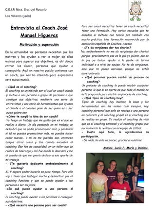 C.E.I.P. Ntra. Sra. del Rosario
Los Villares (Jaén)
Entrevista al Coach José
Manuel Higueras
Motivación y superación
En la actualidad las personas necesitan que las
motiven y las ayuden a ver lo mejor de ellas
mismas para superar sus objetivos, es ahí donde
entran los Coach, personas que ayudan a
conseguirlo. Aquí en nuestro pueblo contamos con
un coach, que nos ha atendido para explicarnos
este nuevo mundo.
- ¿Qué es el coaching?
El coaching es un método por el cual un coach ayuda
y motiva a una persona o grupo de personas a que
consigan sus objetivos, mediante una serie de
entrevistas y una serie de herramientas que ayudan
al cliente o al coachee pase de ser quien es a ser
quien quiere ser.
-¿Cómo te surgió la idea de ser coach?
Yo tengo un trabajo que me gusta que es el que yo
realizo a diario. Un día pensando en mi trabajo yo
descubrí que no podía promocionar más, y pensando
si tú no puedes promocionar más, no puedes hacer
cosas nuevas… a mí no me gustaba eso, entonces
busqué otras cosas y fue cuando encontré el
coaching. Eso fue de casualidad, en un taller que yo
realicé de liderazgo y ahí fue donde lo descubrí y me
di cuenta de que me quería dedicar a eso aparte de
mi trabajo.
- ¿Te gustaría dedicarte profesionalmente al
coaching?
Si. Y espero poder hacerlo en poco tiempo. Para ello
voy a tener que trabajar mucho y demostrar que el
coaching funciona y que se puede ayudar a las
personas a ser mejores.
-¿En qué puede ayudar a una persona el
coaching?
El coaching puede ayudar a las personas a conseguir
sus objetivos.
- ¿Qué necesita una persona para ser coach?
Para ser coach necesitas tener un coach necesitas
tener una formación. Hay varias escuelas que te
enseñan el método con teoría pro también con
mucha práctica. Una formación reconocida por la
asociación española de Coaches. Asesco.
- ¿Te da vergüenza dar tus charlas?
No, evidentemente no me da vergüenza dar charlas
porque precisamente eso es lo que yo quiero, eso es
lo que yo busco, ayudar a la gente de forma
individual o a nivel de equipo. No te da vergüenza,
sino que te pones nervioso, porque no estás
acostumbrado.
- ¿Qué personas pueden recibir un proceso de
coaching?
Un proceso de coaching lo puede recibir cualquier
persona, lo que si es cierto es que todo el mundo no
está preparado para recibir un proceso de coaching.
- ¿Qué tipos de coaching hay?
Tipos de coaching hay muchos, la base y las
herramientas son las misma casi siempre, hay
coaching personal que solo se realiza a una persona
en concreto y el coaching grupal es el coaching que
se realiza en grupo. Yo realizo el coaching de vida
que es el coaching personal y el coaching grupal que
normalmente lo realizo con mi equipo de fútbol.
- Hasta aquí todo, le agradecemos su
participación.
- De nada, ha sido un placer, gracias a vosotras.
Andrea, Lucía P, María y Daniela.
 