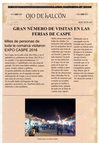 GRAN NÚMERO DE VISITAS EN LAS
FERIAS DE CASPE
Había atracciones para
todas las edades. La
atracción más utilizada
por los pequeños fue el
scalextric que trata de
vehículos que van por
un circuito y para los
más mayores la jaula
que es una atracción
en la que vas en una
jaula en la que vas
dando vueltas a unos
20 metros del suelo.
Otra de las atracciones
más utilizadas fue la
tortilla de mayores que
consiste en un plato
que gira se inclina y
también bota, además
de todo eso al final da
vueltas muy rápido.
Hablando con el
encargado nos ha
contado que le gusta
mucho su trabajo pero
que por otra parte no,
porque se le estropea
la máquina y gasta
mucho dinero.
También nos ha
contado que no le
importa que sus
compañeros ganen
más dinero que él
porque son sus amigos
y no les guarda rencor.
Su atracción cuesta 3
euros.
OJO DE hALCÓN
SOCIEDAD
Miles de personas de
toda la comarca visitaron
EXPO CASPE 2016
En Caspe, en la calle avda. Rio Ebro y en el
pabellón se celebraron las ferias. Del 29 al 1
de octubre. Con aproximadamente 13
atracciones y 3 pabellones con una zona de
ganado. En esta zona había caballos, yeguas,
vacas, ovejas, cabras y gallinas.
El primer pabellón era donde estaba la zona
de gastronomía, en el segundo era todo
información de Caspe y en el tercero había
una zona de cerveza y lotería.
En la calle había chiringuitos de ropa,
juguetes, accesorios, etc. También había una
churrería y una castañera.
Atracciones en plena noche
 