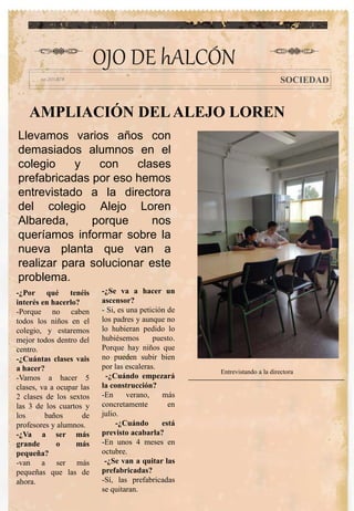 AMPLIACIÓN DELALEJO LOREN
-¿Por qué tenéis
interés en hacerlo?
-Porque no caben
todos los niños en el
colegio, y estaremos
mejor todos dentro del
centro.
-¿Cuántas clases vais
a hacer?
-Vamos a hacer 5
clases, va a ocupar las
2 clases de los sextos
las 3 de los cuartos y
los baños de
profesores y alumnos.
-¿Va a ser más
grande o más
pequeña?
-van a ser más
pequeñas que las de
ahora.
-¿Se va a hacer un
ascensor?
- Si, es una petición de
los padres y aunque no
lo hubieran pedido lo
hubiésemos puesto.
Porque hay niños que
no pueden subir bien
por las escaleras.
-¿Cuándo empezará
la construcción?
-En verano, más
concretamente en
julio.
-¿Cuándo está
previsto acabarla?
-En unos 4 meses en
octubre.
-¿Se van a quitar las
prefabricadas?
-Sí, las prefabricadas
se quitaran.
OJO DE hALCÓN
SOCIEDAD
Llevamos varios años con
demasiados alumnos en el
colegio y con clases
prefabricadas por eso hemos
entrevistado a la directora
del colegio Alejo Loren
Albareda, porque nos
queríamos informar sobre la
nueva planta que van a
realizar para solucionar este
problema.
Entrevistando a la directora
 