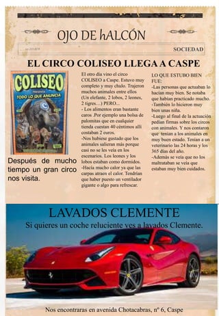EL CIRCO COLISEO LLEGAA CASPE
OJO DE hALCÓN
SOCIEDAD
Después de mucho
tiempo un gran circo
nos visita.
El otro día vino el circo
COLISEO a Caspe. Estuvo muy
completo y muy chulo. Trajeron
muchos animales entre ellos
(Un elefante, 2 lobos, 2 leones,
2 tigres…) PERO...
- Los alimentos eran bastante
caros .Por ejemplo una bolsa de
palomitas que en cualquier
tienda cuestan 40 céntimos allí
costaban 2 euros.
-Nos hubiese gustado que los
animales salieran más porque
casi no se les veía en los
escenarios. Los leones y los
lobos estaban como dormidos.
-Hacía mucho calor ya que las
carpas atraen el calor. Tendrían
que haber puesto un ventilador
gigante o algo para refrescar.
LAVADOS CLEMENTE
Si quieres un coche reluciente ves a lavados Clemente.
Nos encontraras en avenida Chotacabras, nº 6, Caspe
LO QUE ESTUBO BIEN
FUE:
-Las personas que actuaban lo
hacían muy bien. Se notaba
que habían practicado mucho.
-También lo hicieron muy
bien unas niña.
-Luego al final de la actuación
pedían firmas sobre los circos
con animales. Y nos contaron
que tenían a los animales en
muy buen estado. Tenían a un
veterinario las 24 horas y los
365 días del año.
-Además se veía que no los
maltrataban se veía que
estaban muy bien cuidados.
 