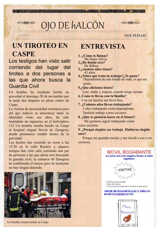 UN TIROTEO EN
CASPE
.
OJO DE hALCÓN
SOCIEDAD
Los testigos han visto salir
corriendo del lugar del
tiroteo a dos personas a
las que ahora busca la
Guardia Civil
Un hombre ha resultado herido de
gravedad el domingo 20 de noviembre por
la tarde dos disparos en pleno centro de
Caspe.
La victima de nacionalidad extranjera pero
del que todavía se desconoce tanto su
identidad como sus años, ha sido
trasladado de urgencias en el helicóptero
112 Un hombre resulta herido en Caspe
al hospital miguel Servet de Zaragoza,
donde permanece estable dentro de la
gravedad.
Los hechos han ocurrido en torno a las
15:30 en la calle Rosario y algunos
testigos han visto salir corriendo aun par
de personas a las que ahora esta buscando
la guardia civil, la comarca de Zaragoza
ha confirmado el suceso pero de momento
no hay ningún detenido.
Un hombre resulta herido en Caspe
ENTREVISTA
1. ¿Cómo te llamas?
Me llamo Silvia.
2.¿De donde eres?
De Bilbao.
3.¿cuantos años tienes?
43 años.
4.¿Sobre que trata tu trabajo?¿Te gusta?
Dependienta de una tienda de ropa, si que me
gusta.
5.¿Que aficiones tienes?
Leer, andar y esquiar, cuando tengo tiempo
6. Como te llevas con tu familia?
Con mi familia me llevo bien.
7. ¿Cuántos años llevas trabajando?
3 años trabajando como dependienta.
También trabaje como cocinera
8. ¿Que te gustaría hacer en el futuro?
Me gustaría seguir trabajando como
como modista.
9. ¿Porqué elegiste ese trabajo Hubieras elegido
otro?
Porque me gustaba mucho y me decidí a eso a ser
cocinera.
 