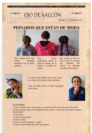 OJO DE hALCÓN
MODA Y TENDENCIA
Una trenza
empezando desde la
parte de debajo de la
cabeza y acabada en
moño.
Está de moda llevar el perlo repeinado
hacia atrás.
Los chicos mas adultos llevan una coleta
en el centro de la cabeza hacia adelante.
PEINADOS QUE ESTÁN DE MODA
Muy común llevar una
coleta enredada
alrededor con el perlo
sobrante.
Dos trenzas de raíz con
todo el pelo de manera
que quedaría dos
trenzas en distintos
extremos de la cabeza.
DE HOMBRE
1 Llevar el pelo corto, los laterales y la parte de atrás más corta que la de arriba.
2 Llevar el pelo corto con el flequillo hacia arriba, y las puntas del flequillo teñidas.
DE MUJER
1 Una trenza
2 Llevar el pelo suelto
3 Llevar coleta
4 Llevar el pelo ondulado o rizado
5 Llevar el pelo teñido del color que quieras
 