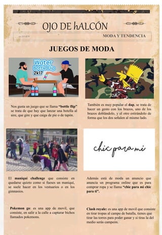 OJO DE hALCÓN
MODA Y TENDENCIA
Además está de moda un anuncio que
anuncia un programa online que es para
comprar ropa y se llama “chic para mi chic
para ti”.
JUEGOS DE MODA
Nos gusta un juego que se llama “bottle flip”
se trata de que hay que lanzar una botella al
aire, que gire y que caiga de pie o de tapón.
También es muy popular el dap, se trata de
hacer un gesto con los brazos, uno de los
brazos doblándolo, y el otro estirándolo de
forma que los dos señalen al mismo lado.
El maniquí challenge que consiste en
quedarse quieto como si fueses un maniquí,
se suele hacer en los vestuarios o en los
gimnasios.
Pokemon go: es una app de movil, que
consiste, en salir a la calle a capturar bichos
llamados pokemons.
Clash royale: es una app de movil que consiste
en tirar tropas al campo de batalla, tienes que
tirar las torres para poder ganar y si tiras la del
medio serás campeón.
 