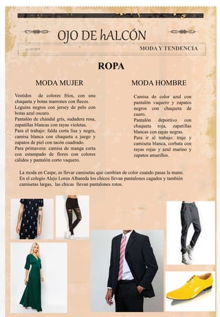 OJO DE hALCÓN
MODA Y TENDENCIA
ROPA
Camisa de color azul con
pantalón vaquero y zapatos
negros con chaqueta de
cuero.
Pantalón deportivo con
chaqueta roja, zapatillas
blancas con rayas negras.
Para ir al trabajo: traje y
camiseta blanca, corbata con
rayas rojas y azul marino y
zapatos amarillos.
Vestidos de colores fríos, con una
chaqueta y botas marrones con flecos.
Leguins negros con jersey de pelo con
botas azul oscuro.
Pantalón de chándal gris, sudadera rosa,
zapatillas blancas con rayas violetas.
Para el trabajo: falda corta lisa y negra,
camisa blanca con chaqueta a juego y
zapatos de piel con tacón cuadrado.
Para primavera: camisa de manga corta
con estampado de flores con colores
cálidos y pantalón corto vaquero.
MODA MUJER MODA HOMBRE
La moda en Caspe, es llevar camisetas que cambian de color cuando pasas la mano.
En el colegio Alejo Loren Albareda los chicos llevan pantalones cagados y también
camisetas largas, las chicas llevan pantalones rotos.
 