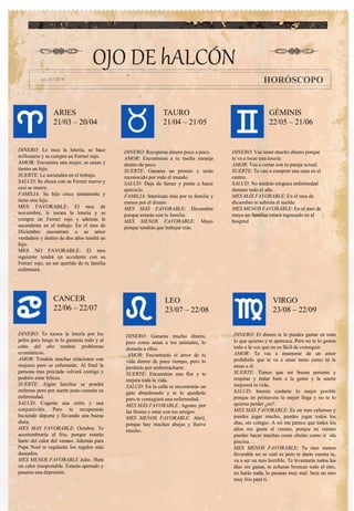OJO DE hALCÓN
HORÓSCOPO
ARIES
21/03 – 20/04
TAURO
21/04 – 21/05
DINERO: Te tocara la lotería por los
pelos pero luego te lo gastarás todo y al
cabo del año tendrás problemas
económicos.
AMOR: Tendrás muchas relaciones con
mujeres pero se esfumarán. Al final la
persona mas preciada volverá contigo y
podréis estar felices.
SUERTE: Algún familiar se pondrá
enfermo pero por suerte justo curarán su
enfermedad.
SALUD: Cogerás una otitis y una
conjuntivitis. Pero te recuperarás
haciendo deporte y llevando una buena
dieta.
MES MAS FAVORABLE: Octubre. Te
acostumbrarás al frio, porque estarás
harto del calor del verano. Además para
Papa Noel te regalarán los regalos más
deseados.
MES MENOS FAVORABLE Julio. Hará
un calor insoportable. Estarás apenado y
pasaras una depresión.
LEO
23/07 – 22/08
GÉMINIS
22/05 – 21/06
VIRGO
23/08 – 22/09
CANCER
22/06 – 22/07
DINERO: Ganarás mucho dinero,
pero como amas a los animales, lo
donarás a ellos.
AMOR: Encontrarás el amor de tu
vida dentro de poco tiempo, pero lo
perderás por emborracharte.
SUERTE: Encuentras una flor y te
mejora toda la vida.
SALUD: En la calle te encontrarás un
gato abandonado y te lo quedarás
pero te contagiará una enfermedad.
MES MÁS FAVORABLE: Agosto, por
las fiestas y estar con tus amigos.
MES MENOS FAVORABLE: Abril,
porque hay muchas abejas y llueve
mucho.
DINERO: El dinero te lo puedes gastar en todo
lo que quieras y te apetezca. Pero no te lo gastes
todo a la vez que no es fácil de conseguir.
AMOR: Te vas a enamorar de un amor
prohibido que te va a amar tanto como tú le
amas a él.
SUERTE: Tienes que ser buena persona y
respetar y tratar bien a la gente y la suerte
mejorará tu vida.
SALUD: Intenta cuidarte lo mejor posible
porque en primavera lo mejor llega y no te lo
quieras perder ¿no?.
MES MÁS FAVORABLE: Es un mes caluroso y
puedes jugar mucho, puedes jugar todos los
días, sin colegio. A mi me parece que todos los
años me gusta el verano, porque en verano
puedes hacer muchas cosas chulas como ir ala
piscina…
MES MENOS FAVORABLE: Tu mes menos
favorable no se cual es pero te darás cuenta tu,
va a ser un mes horrible. Te levantarás todos los
días sin ganas, te echaran broncas todo el rato,
no harás nada, lo pasaras muy mal. Sera un mes
muy frio para ti.
DINERO: Le toca la lotería, se hace
millonario y se compra un Ferrari rojo.
AMOR: Encuentra una mujer, se casan y
tienen un hijo.
SUERTE: Le ascienden en el trabajo.
SALUD: Se choca con su Ferrari nuevo y
casi se muere.
FAMILIA: Su hijo crece lentamente y
tiene otra hija.
MES FAVORABLE: El mes de
noviembre, le tocara la lotería y se
compra un Ferrari rojo y además le
ascenderán en el trabajo. En el mes de
Diciembre encontrara a su amor
verdadero y dentro de dos años tendrá un
hijo.
MES NO FAVORABLE: El mes
siguiente tendrá un accidente con su
Ferrari rojo, un ser querido de tu familia
enfermará.
DINERO: Recuperas dinero poco a poco.
AMOR: Encontraras a tu media naranja
dentro de poco.
SUERTE: Ganaras un premio y serás
reconocido por todo el mundo.
SALUD: Deja de fumar y ponte a hacer
ejercicio.
FAMILIA: Interésate más por tu familia y
menos por el dinero.
MES MAS FAVORABLE: Diciembre
porque estarás con tu familia.
MES MENOS FAVORABLE: Mayo
porque tendrás que trabajar más.
DINERO: Vas tener mucho dinero porque
te va a tocar una lotería
AMOR: Vas a cortar con tu pareja actual.
SUERTE: Te van a comprar una casa en el
centro.
SALUD: No tendrás ninguna enfermedad
durante todo el año.
MES MÁS FAVORABLE: En el mes de
diciembre te subirán el sueldo.
MES MENOS FAVORABLE: En el mes de
mayo un familiar estará ingresado en el
hospital
 