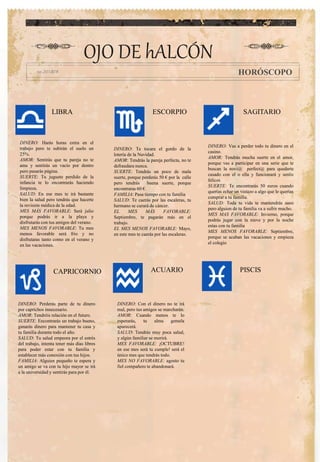 OJO DE hALCÓN
HORÓSCOPO
ACUARIOCAPRICORNIO
ESCORPIOLIBRA SAGITARIO
PISCIS
DINERO: Vas a perder todo tu dinero en el
casino.
AMOR: Tendrás mucha suerte en el amor,
porque vas a participar en una serie que te
buscan la novi@ perfect@ para quedarte
casado con el o ella y funcionará y seréis
felices
SUERTE: Te encontrarás 50 euros cuando
querías echar un vistazo a algo que le querías
comprar a tu familia.
SALUD: Toda tu vida te mantendrás sano
pero alguien de tu familia va a sufrir mucho.
MES MAS FAVORABLE: Invierno, porque
podrás jugar con la nieve y por la noche
estas con tu familia
MES MENOS FAVORABLE: Septiembre,
porque se acaban las vacaciones y empieza
el colegio
DINERO: Harás horas extra en el
trabajo pero te subirán el suelo un
25%.
AMOR: Sentirás que tu pareja no te
ama y sentirás un vacío por dentro
pero pasarás página.
SUERTE: Tu juguete perdido de la
infancia te lo encontrarás haciendo
limpieza.
SALUD: En ese mes te irá bastante
bien la salud pero tendrás que hacerte
la revisión médica de la edad.
MES MÁS FAVORABLE: Será julio
porque podrás ir a la playa y
disfrutarás con tus amigos del verano.
MES MENOS FAVORABLE: Tu mes
menos favorable será frio y no
disfrutaras tanto como en el verano y
en las vacaciones.
.
DINERO: Te tocara el gordo de la
lotería de la Navidad.
AMOR: Tendrás la pareja perfecta, no te
defraudara nunca.
SUERTE: Tendrás un poco de mala
suerte, porque perderás 50 € por la calle
pero tendrás buena suerte, porque
encontraras 60 €.
FAMILIA: Pasa tiempo con tu familia
SALUD: Te caerás por las escaleras, tu
hermano se curará de cáncer.
EL MES MÁS FAVORABLE:
Septiembre, te pagarán más en el
trabajo.
EL MES MENOS FAVORABLE: Mayo,
en este mes te caerás por las escaleras.
DINERO: Con el dinero no te irá
mal, pero tus amigos se marcharán.
AMOR: Cuando menos te lo
esperarás, tu alma gemela
aparecerá.
SALUD: Tendrás muy poca salud,
y algún familiar se morirá.
MES FAVORABLE: ¡OCTUBRE!
en ese mes será tu cumple! será el
único mes que tendrás todo.
MES NO FAVORABLE: agosto tu
fiel compañero te abandonará.
DINERO: Perderás parte de tu dinero
por caprichos innecesario.
AMOR: Tendréis relación en el futuro.
SUERTE: Encontrarás un trabajo bueno,
ganarás dinero para mantener tu casa y
tu familia durante todo el año.
SALUD: Tu salud empeora por el estrés
del trabajo, intenta tener más días libres
para poder estar con tu familia y
establecer más conexión con tus hijos.
FAMILIA: Alguien pequeño te espera y
un amigo se va con tu hijo mayor se irá
a la universidad y sentirás para por él.
 