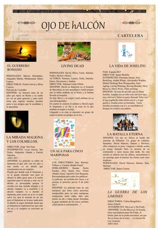 OJO DE hALCÓN
CARTELERA
LIVING DEAD
LA MIRADA MALIGNA
Y LOS COLMILLOS.
UN ALA PARA CINCO
MARIPOSAS
EL GUERRERO
ROMANO
LA VIDA DE JOSELITO
LA GUERRA DE LOS
LIMONES
PAIS: España 2017
DIRECTOR: James Bruklin
INTÉRPRETES: Penelope Jarque, Josh
Brukiling, Jordan Wlups, Alexsandru Wardan,
Maikel Derking, Ron Wesquerday, Gary
Agting, Loring Wartong, Keving Brusder, Mery
Bruscon, Herry Wisly, Peter painting.
SINOPSIS: Se trata de un niño que se llama
Joselito. Joselito era un niño muy travieso muy
muy travieso y tenia un perro llamado Toby con
el que jugaba ha todas horas con el y al que
quería y trataba como un hermano. Tenia
muchas aventuras con el y se marchaban al
bosque sin avisar a sus padres.
PERSONAJES: Marcos Hernández,
Alejandro Martín, Mohammed, Mario
Lupsea.
DIRECTORAS: Noelia García y Brisa
Carrizo.
Película de 5 estrellas
SINOPSIS: La historia trata de un
niño que nació en Roma y su sueño
era ser un gran guerrero y para serlo
tenía que superar muchas pruebas
junto a sus amigos que le ayudaban y
le apoyaban.
.
LOS DIRECTORES: Inés Borruey
Pallares y Carmen Abadía Fanjul
DOBLADORES: Susana Sierra
Fandos, Eloy Sierra Oro, Víctor
Abadía Aznar, Agustín Usón Requena.
Recomendada para todos los públicos
La película ha recibido dos Oscar y se
estrena el próximo jueves 9 de julio
2017
SINOPSIS: La película trata de una
mariposa que tiene cinco preciosas
mariposillas pero no eran mariposas
cualquieras entre todas ellas solo
tenían un ala y todas juntas formaban
la gran mariposa de los cinco sentidos
¿Qué pasara a continuación…?
PERSONAJES: David, Shiva, Carol, Adriana,
Esther, Héctor y Rocío.
ACTORES: Norman, Lauren, Sofia, Daniela,
Denis, Stevenyun y Andrea.
DIRECTOR: Adriana Cortés Fillola
SINOPSIS: David se despierta en el hospital
de Barcelona en una apocalipsis zombi porque
uno le había arañado en el brazo y le habían
llevado al hospital.
Su hija Shiva y su mujer Carol estaban en su
casa desesperadas.
En cuanto le curaron el arañazo a David cogió
la furgoneta y se fue a su casa en la que
estaban su mujer y su hija.
Llegando a su casa se encontró un grupo de
supervivientes en peligro en el zoo…
DIRECTOR: Jorge San Juan.
INTÉRPRETES: Luisa García, San
Pedro, Alejandro Abadía y Patrick
Sánchez.
AÑO: 2017
SINOPSIS: La película va sobre un
fantasma al que solo ven los ojos y
una noche va un abuelo que
casualmente era un vampiro.
Pasaba por donde está el fantasma y
se le queda mirando raro pero al
abuelo le daba igual pero a la noche
siguiente pasa lo mismo y esta vez el
abuelo se preocupaba porque le
miraba con una mirada maligna y el
abuelo vampiro va a morderle y el
abuelo vampiro va a morder el
fantasma, pero como no se le ve nada
salvo los ojos le muerde en un ojo
pero al fantasma no le paso nada pero
el abuelo lo sigue intentado hasta que
al fantasma le explotaron los ojos sale
Al sol y el vampiro se convierte en
polvo.
DIRECTORES: Yelina Beugelink y
Jaime Edraifi.
-INTERPRETES: Sña.Luci y Dn.Fredy.
-SINOPSIS: Un día Sña.Luci, la limona,
tenia una sorpresa para Dn.Fredy, el
limón, pero no le podia encontrar, asi que
fue en busca de el entre… La Guerra De
Los Limones.
AÑO 2016
SINOPSIS: Un día en África al borde del
estrecho de Gibraltar. Un grupo de soldados
llamados: David Manson, Salazar y Michael,
ellos redujeron su paso. Llegaron a donde estaba
su amigo llamado Sam, lo sacaron de un
contenedor y unos meses más tarde. En otra
misión se aliaron con los chinos, secuestraron a
un enemigo pero al parecer los chinos eran unos
traidores…
PERSONAJES: David Manson, Salazar, Sam,
Michael
DIRECTOR: James Carron.
LA BATALLA ETERNA
 