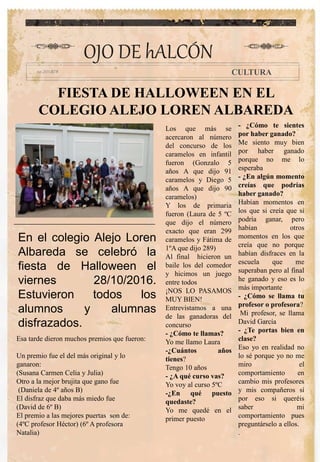 FIESTA DE HALLOWEEN EN EL
COLEGIO ALEJO LOREN ALBAREDA
Los que más se
acercaron al número
del concurso de los
caramelos en infantil
fueron (Gonzalo 5
años A que dijo 91
caramelos y Diego 5
años A que dijo 90
caramelos)
Y los de primaria
fueron (Laura de 5 ºC
que dijo el número
exacto que eran 299
caramelos y Fátima de
1ºA que dijo 289)
Al final hicieron un
baile los del comedor
y hicimos un juego
entre todos
¡NOS LO PASAMOS
MUY BIEN!
Entrevistamos a una
de las ganadoras del
concurso
- ¿Cómo te llamas?
Yo me llamo Laura
-¿Cuántos años
tienes?
Tengo 10 años
- ¿A qué curso vas?
Yo voy al curso 5ºC
-¿En qué puesto
quedaste?
Yo me quedé en el
primer puesto
- ¿Cómo te sientes
por haber ganado?
Me siento muy bien
por haber ganado
porque no me lo
esperaba
- ¿En algún momento
creías que podrías
haber ganado?
Habían momentos en
los que si creía que si
podría ganar, pero
habían otros
momentos en los que
creía que no porque
habían disfraces en la
escuela que me
superaban pero al final
he ganado y eso es lo
más importante
- ¿Cómo se llama tu
profesor o profesora?
Mi profesor, se llama
David García
- ¿Te portas bien en
clase?
Eso yo en realidad no
lo sé porque yo no me
miro el
comportamiento en
cambio mis profesores
y mis compañeros sí
por eso si queréis
saber mi
comportamiento pues
preguntárselo a ellos.
.
OJO DE hALCÓN
CULTURA
En el colegio Alejo Loren
Albareda se celebró la
fiesta de Halloween el
viernes 28/10/2016.
Estuvieron todos los
alumnos y alumnas
disfrazados.
Esa tarde dieron muchos premios que fueron:
Un premio fue el del más original y lo
ganaron:
(Susana Carmen Celia y Julia)
Otro a la mejor brujita que gano fue
(Daniela de 4º años B)
El disfraz que daba más miedo fue
(David de 6º B)
El premio a las mejores puertas son de:
(4ºC profesor Héctor) (6º A profesora
Natalia)
 